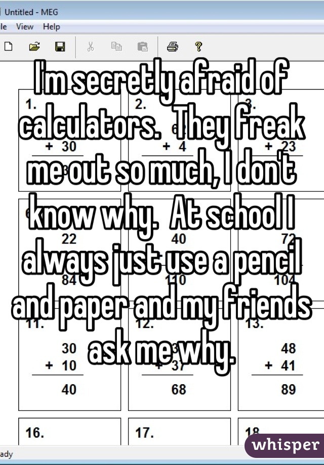 I'm secretly afraid of calculators.  They freak me out so much, I don't know why.  At school I always just use a pencil and paper and my friends ask me why.