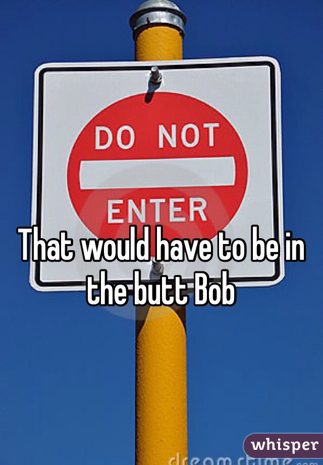That would have to be in the butt Bob 