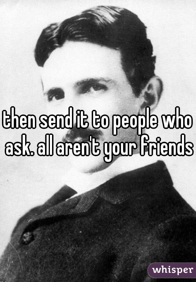 then send it to people who ask. all aren't your friends