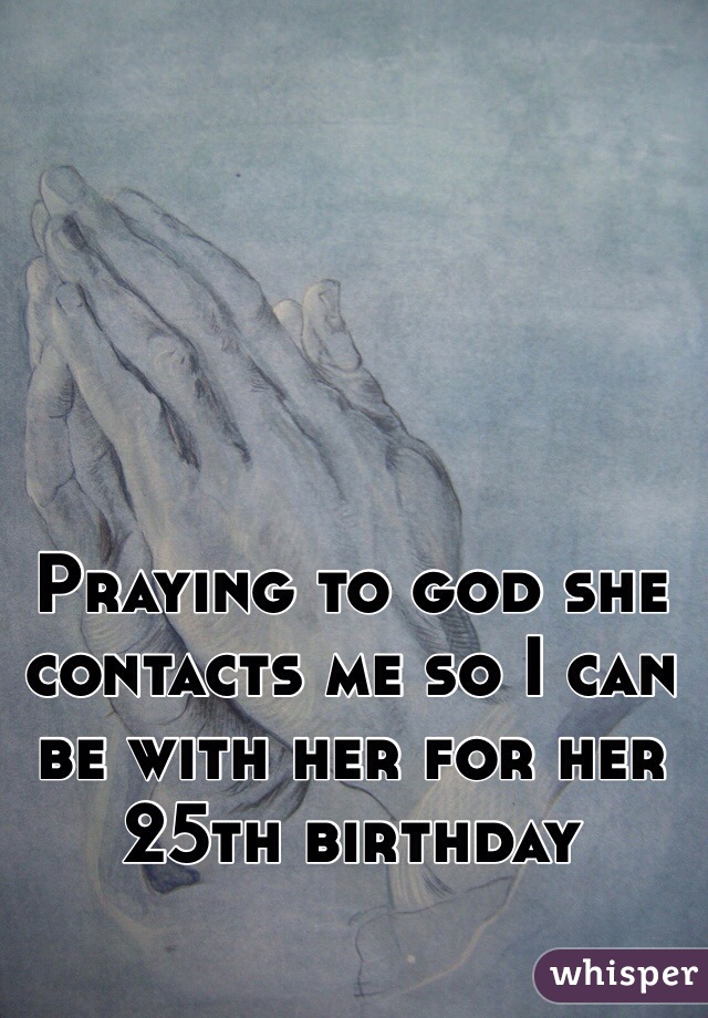 Praying to god she contacts me so I can be with her for her 25th birthday 