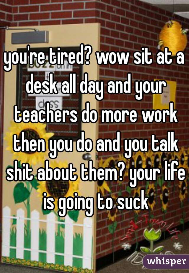 you're tired? wow sit at a desk all day and your teachers do more work then you do and you talk shit about them? your life is going to suck