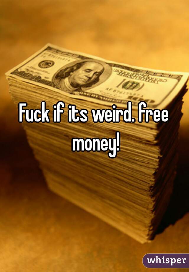 Fuck if its weird. free money!