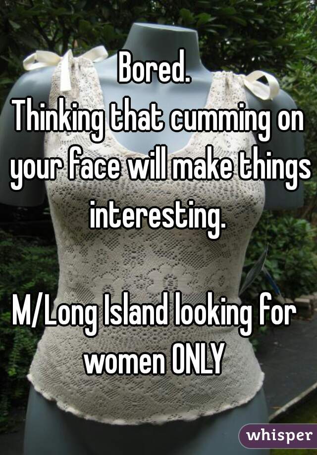 Bored. 
Thinking that cumming on your face will make things interesting. 
   
M/Long Island looking for 
women ONLY 