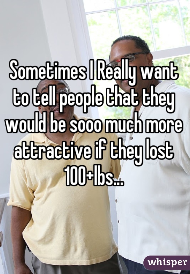 Sometimes I Really want to tell people that they would be sooo much more attractive if they lost 100+lbs...