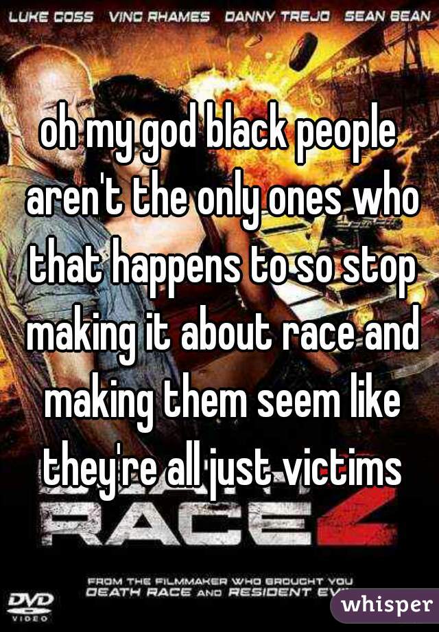 oh my god black people aren't the only ones who that happens to so stop making it about race and making them seem like they're all just victims