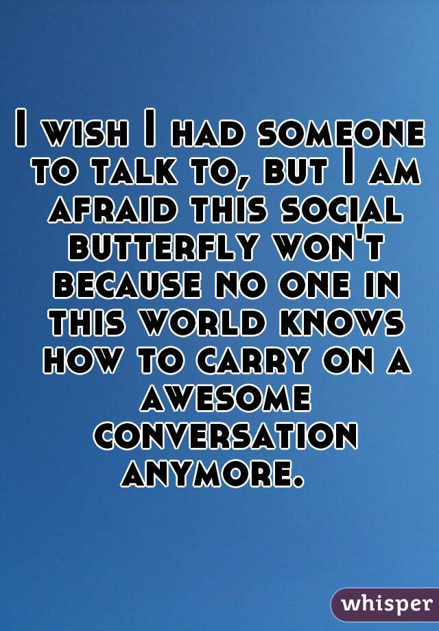 I wish I had someone to talk to, but I am afraid this social butterfly won't because no one in this world knows how to carry on a awesome conversation anymore.  