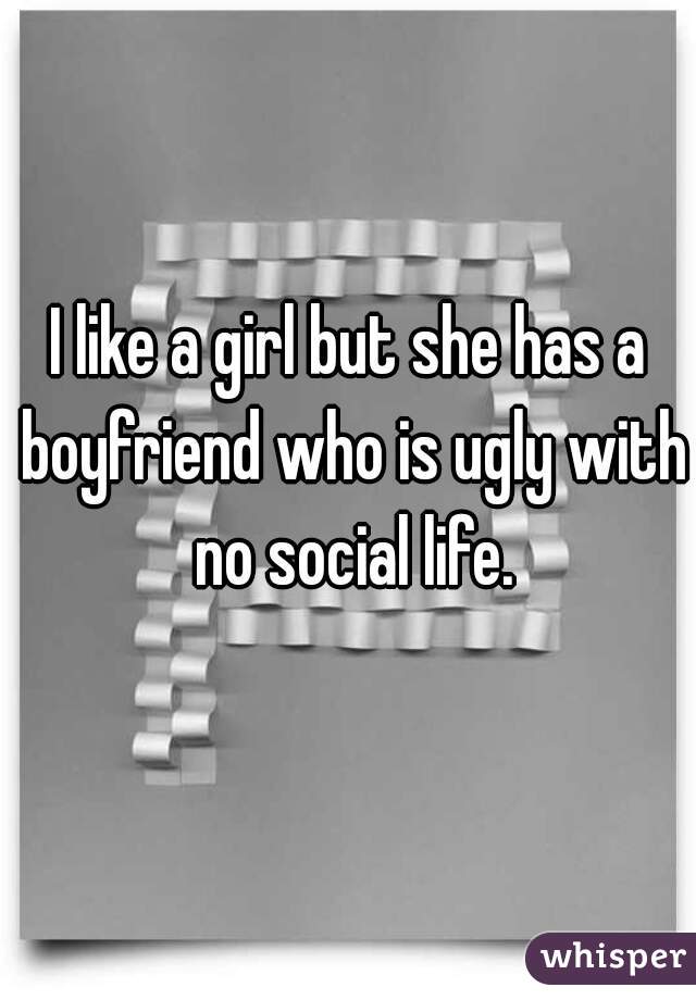 I like a girl but she has a boyfriend who is ugly with no social life.