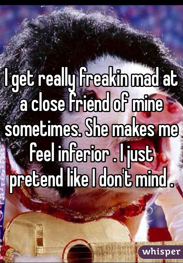 I get really freakin mad at a close friend of mine sometimes. She makes me feel inferior . I just pretend like I don't mind .