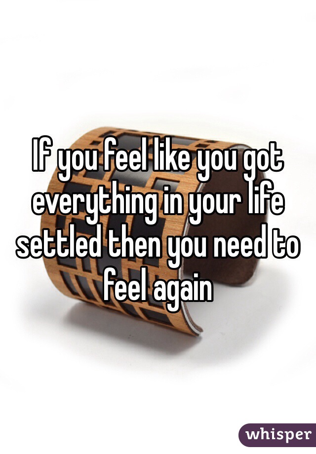 If you feel like you got everything in your life settled then you need to feel again