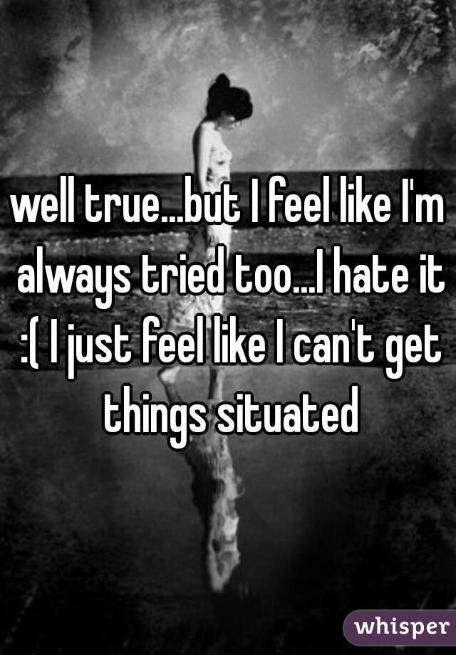 well true...but I feel like I'm always tried too...I hate it :( I just feel like I can't get things situated