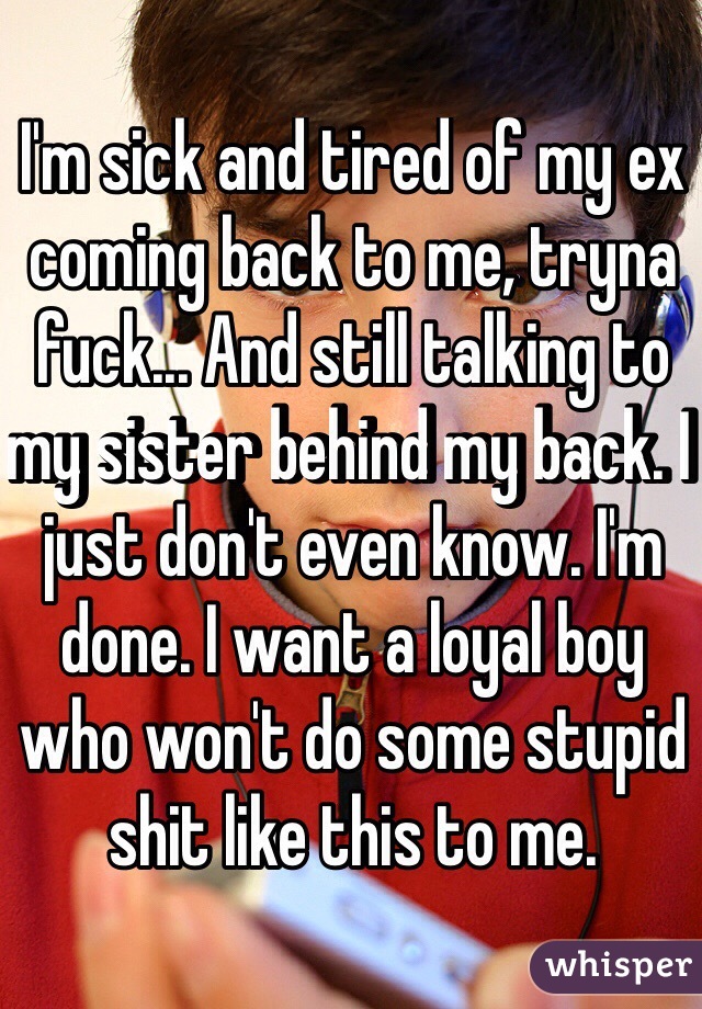 I'm sick and tired of my ex coming back to me, tryna fuck... And still talking to my sister behind my back. I just don't even know. I'm done. I want a loyal boy who won't do some stupid shit like this to me. 
