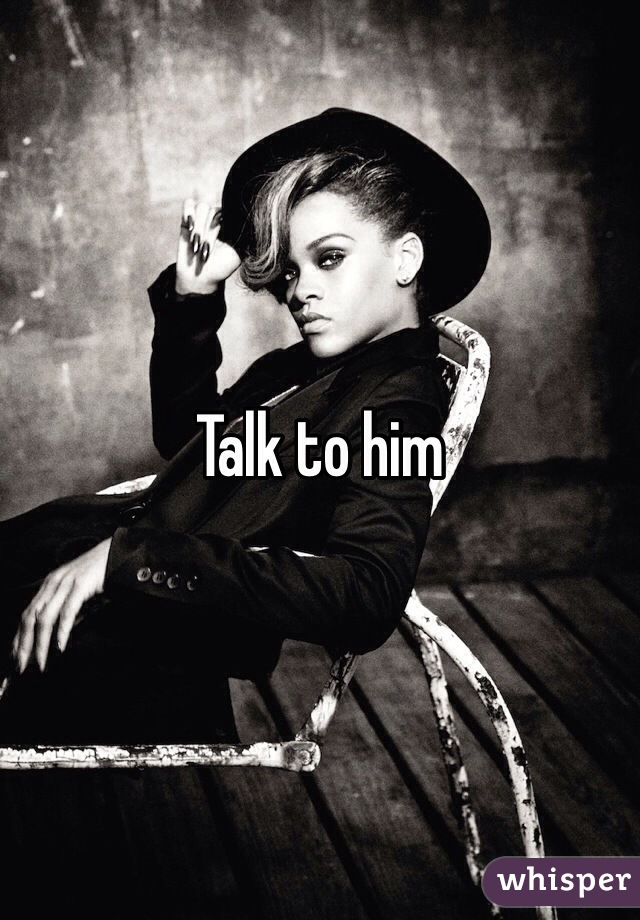 Talk to him 