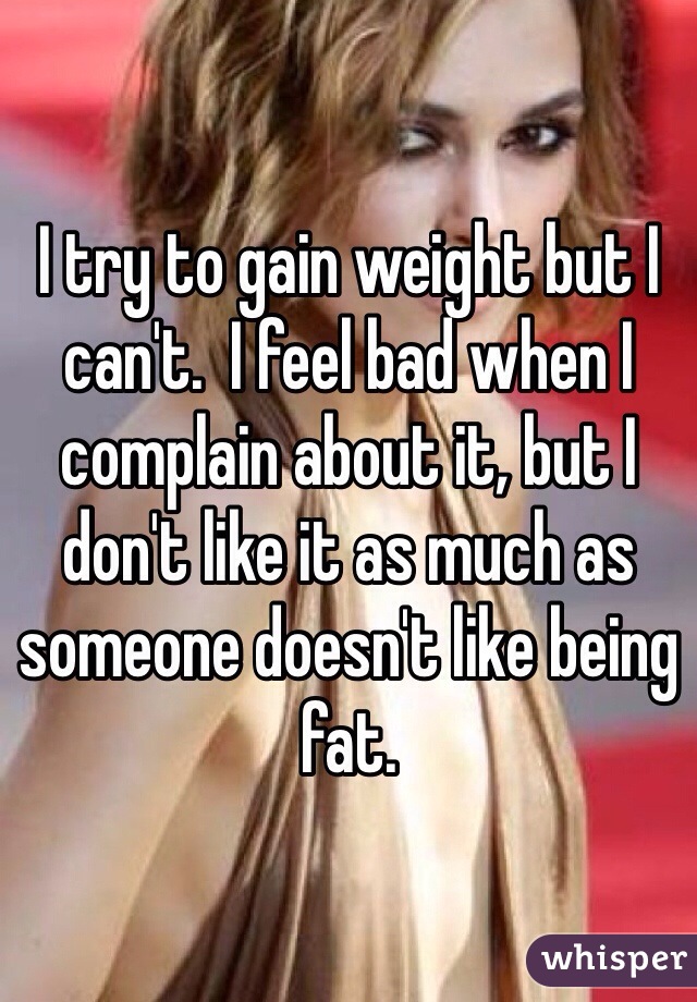 I try to gain weight but I can't.  I feel bad when I complain about it, but I don't like it as much as someone doesn't like being fat. 