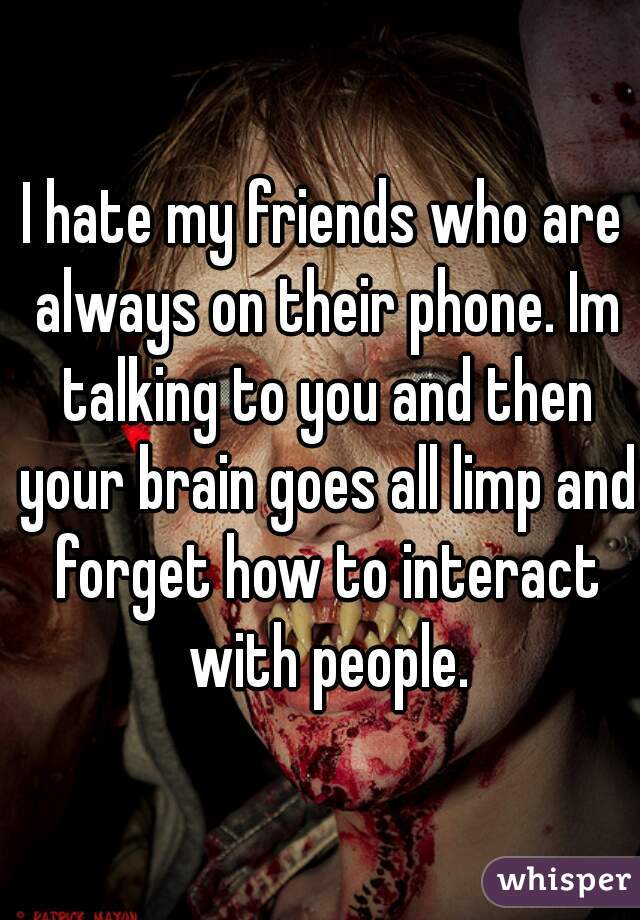 I hate my friends who are always on their phone. Im talking to you and then your brain goes all limp and forget how to interact with people.