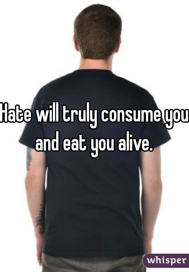 Hate will truly consume you and eat you alive. 