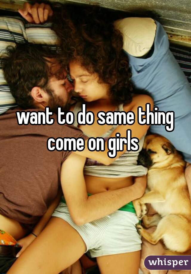 want to do same thing
come on girls 