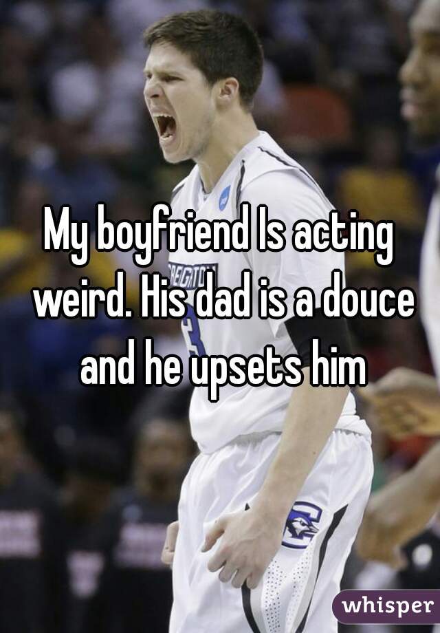 My boyfriend Is acting weird. His dad is a douce and he upsets him
