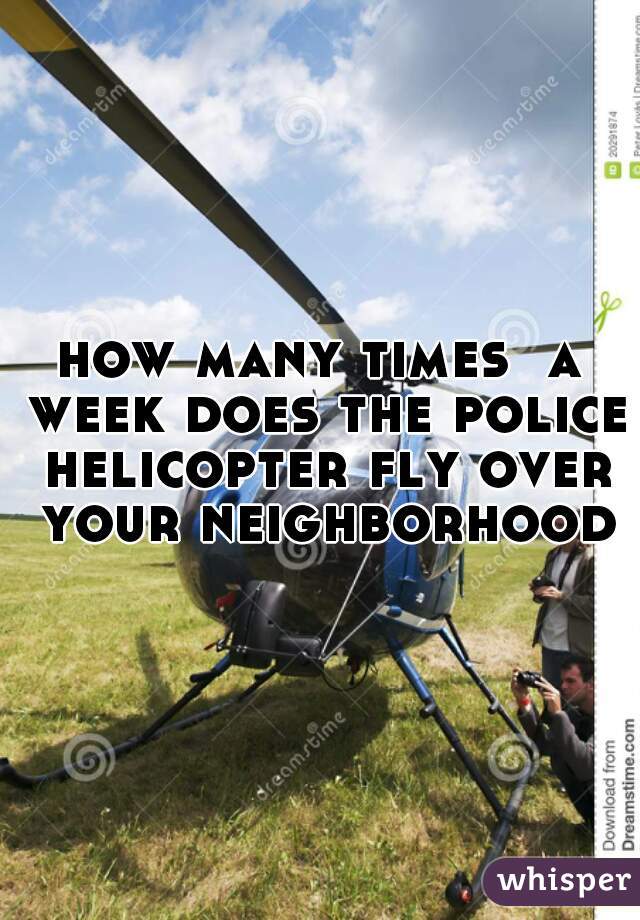 how many times  a week does the police helicopter fly over your neighborhood