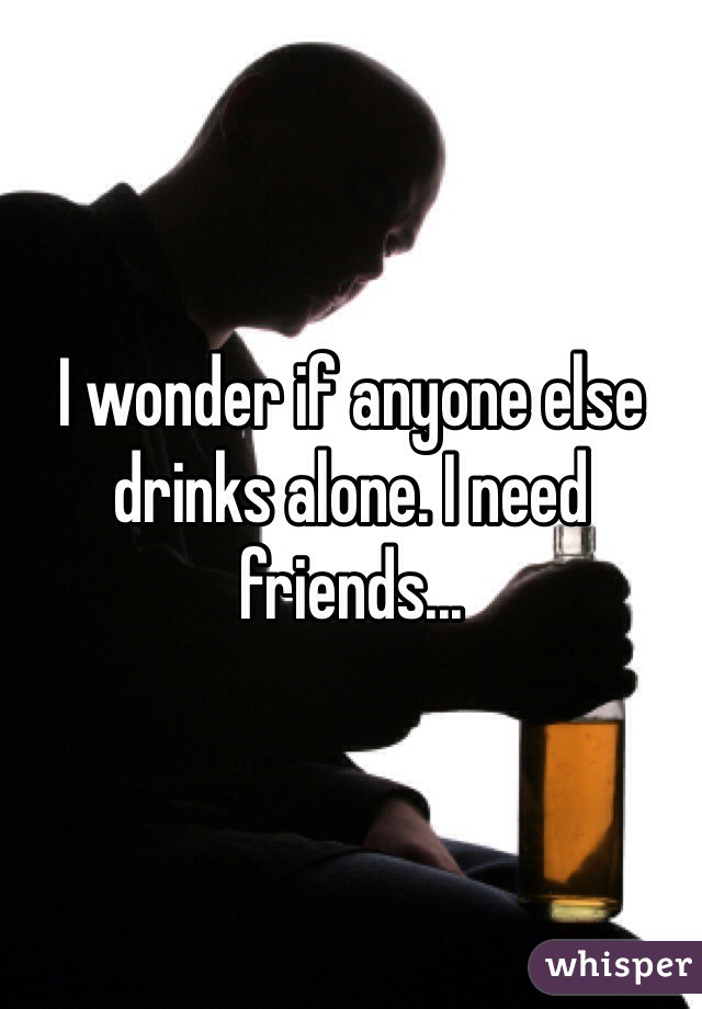 I wonder if anyone else drinks alone. I need friends...