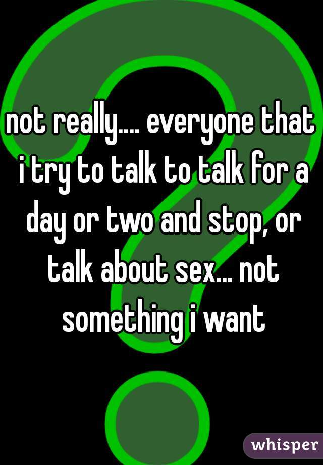 not really.... everyone that i try to talk to talk for a day or two and stop, or talk about sex... not something i want