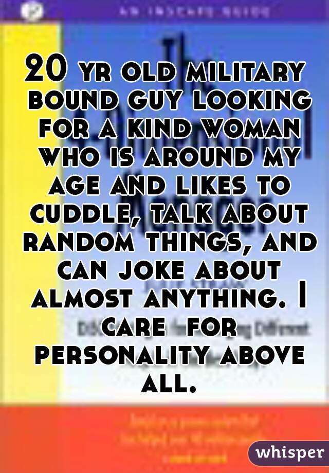 20 yr old military bound guy looking for a kind woman who is around my age and likes to cuddle, talk about random things, and can joke about almost anything. I care  for personality above all.