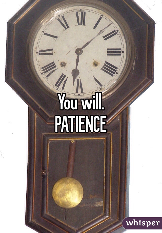 You will.
PATIENCE