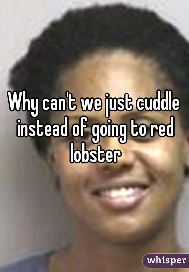 Why can't we just cuddle instead of going to red lobster