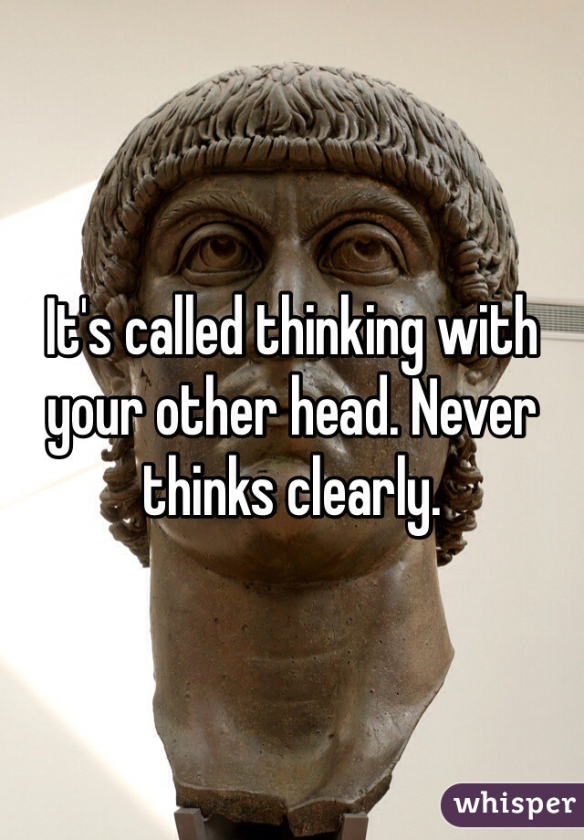 It's called thinking with your other head. Never thinks clearly.