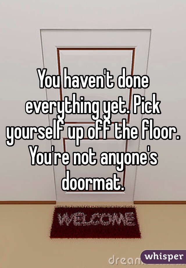 You haven't done everything yet. Pick yourself up off the floor. You're not anyone's doormat. 