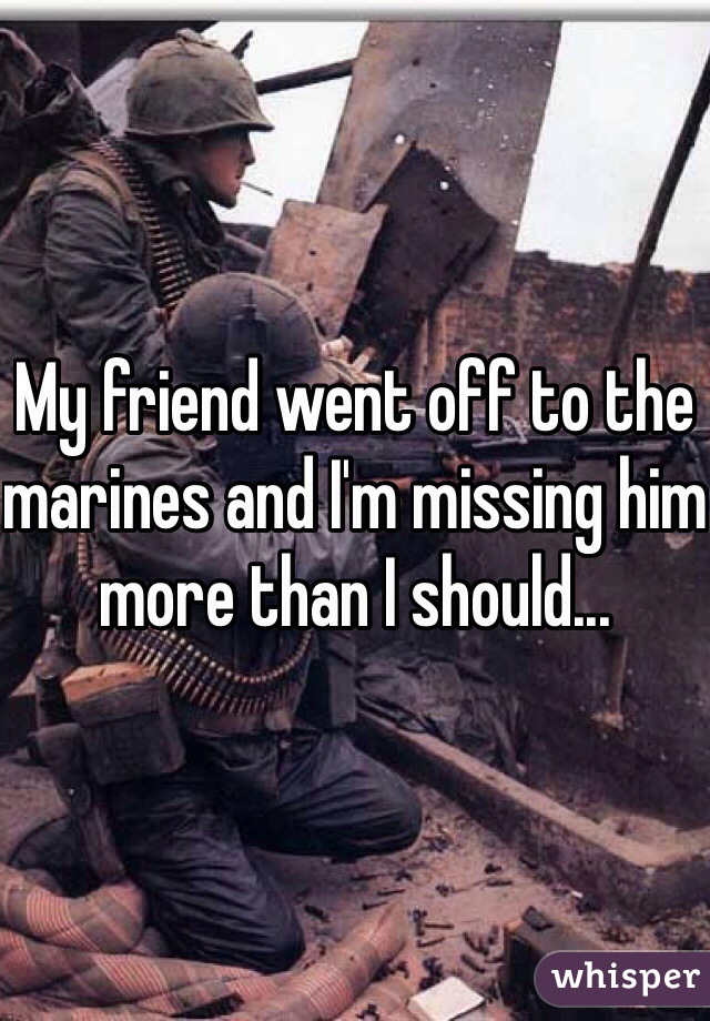 My friend went off to the marines and I'm missing him more than I should...