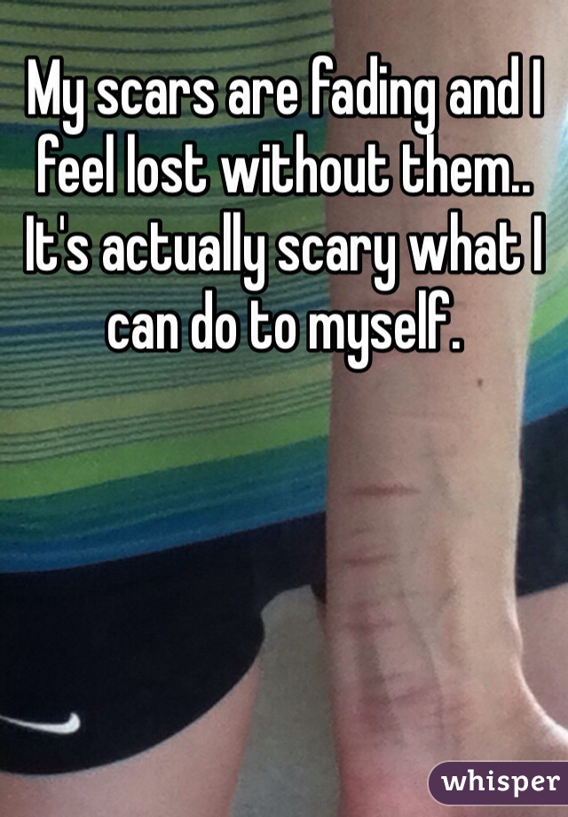 My scars are fading and I feel lost without them.. It's actually scary what I can do to myself. 