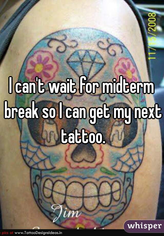 I can't wait for midterm break so I can get my next tattoo.