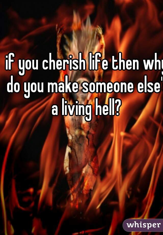 if you cherish life then why do you make someone else's a living hell? 