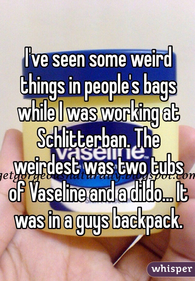 I've seen some weird things in people's bags while I was working at Schlitterban. The weirdest was two tubs of Vaseline and a dildo... It was in a guys backpack. 