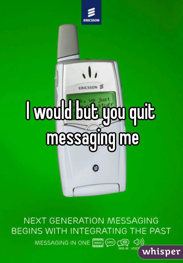 I would but you quit messaging me