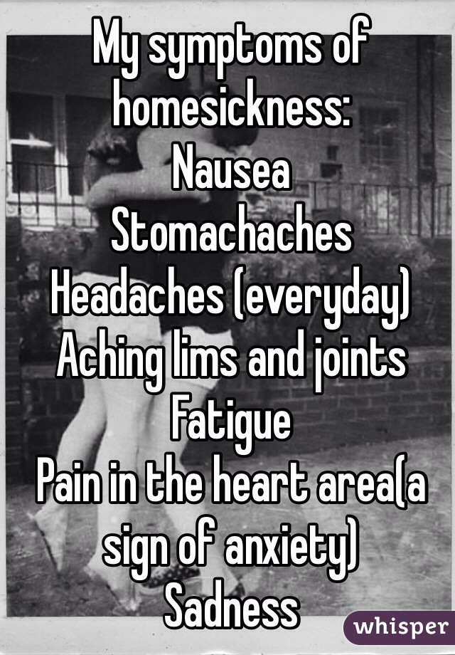 My symptoms of homesickness:
Nausea
Stomachaches
Headaches (everyday)
Aching lims and joints
Fatigue
Pain in the heart area(a sign of anxiety)
Sadness