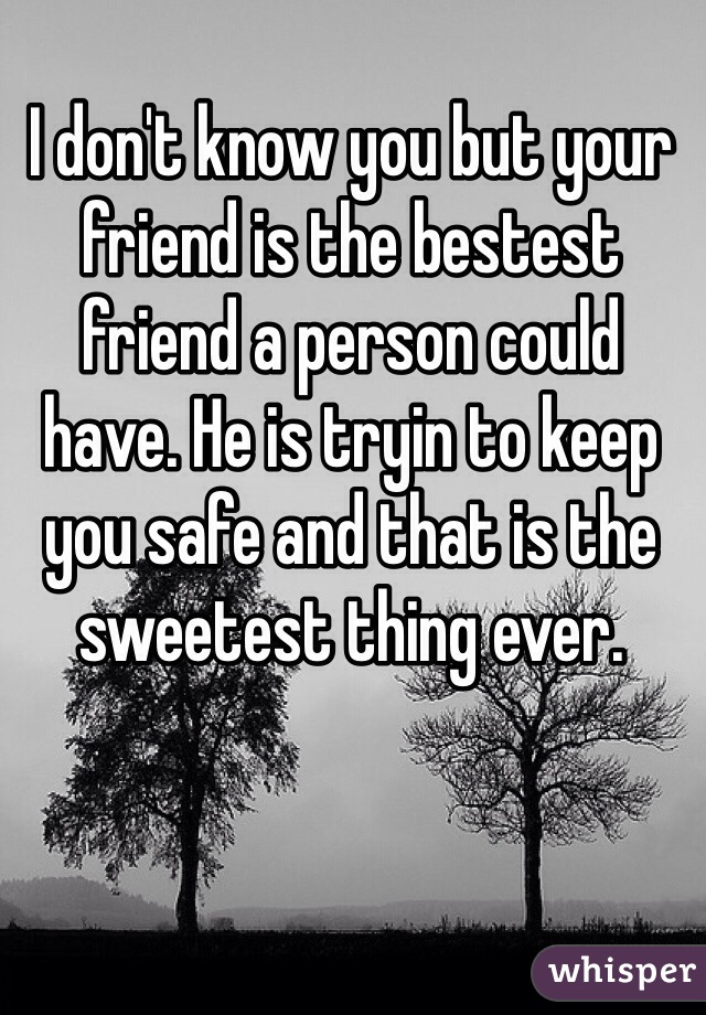 I don't know you but your friend is the bestest friend a person could have. He is tryin to keep you safe and that is the sweetest thing ever. 
