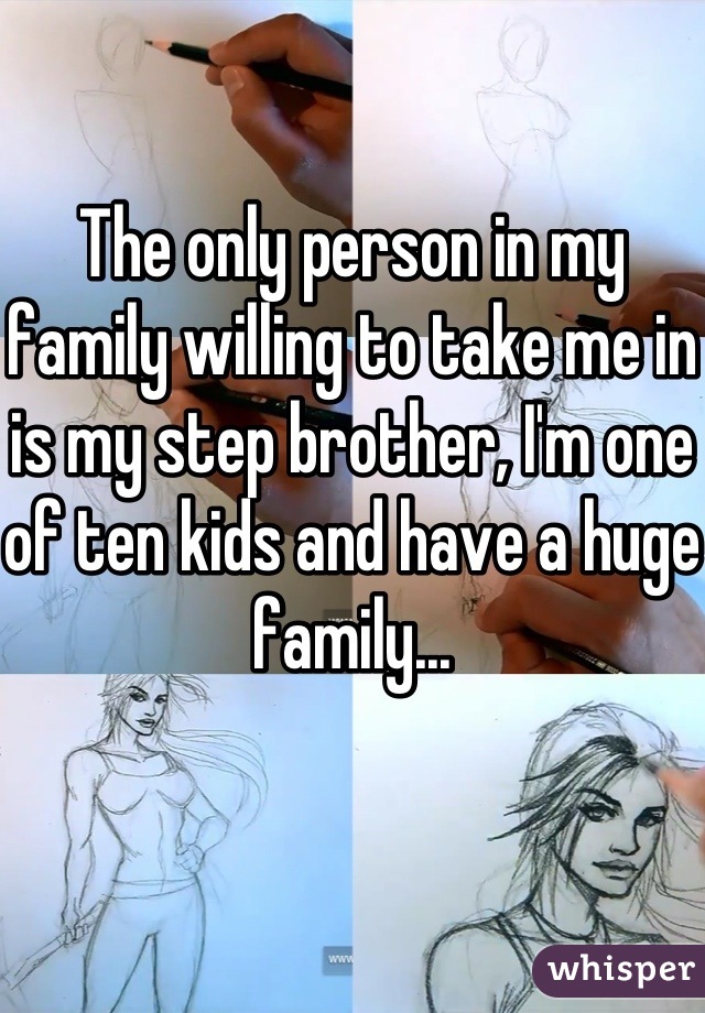 The only person in my family willing to take me in is my step brother, I'm one of ten kids and have a huge family...
