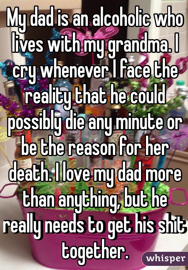 My dad is an alcoholic who lives with my grandma. I cry whenever I face the reality that he could possibly die any minute or be the reason for her death. I love my dad more than anything, but he really needs to get his shit together. 
