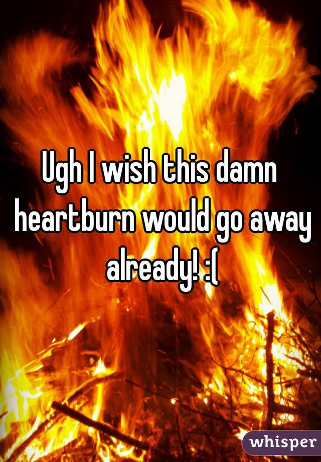 Ugh I wish this damn heartburn would go away already! :(
