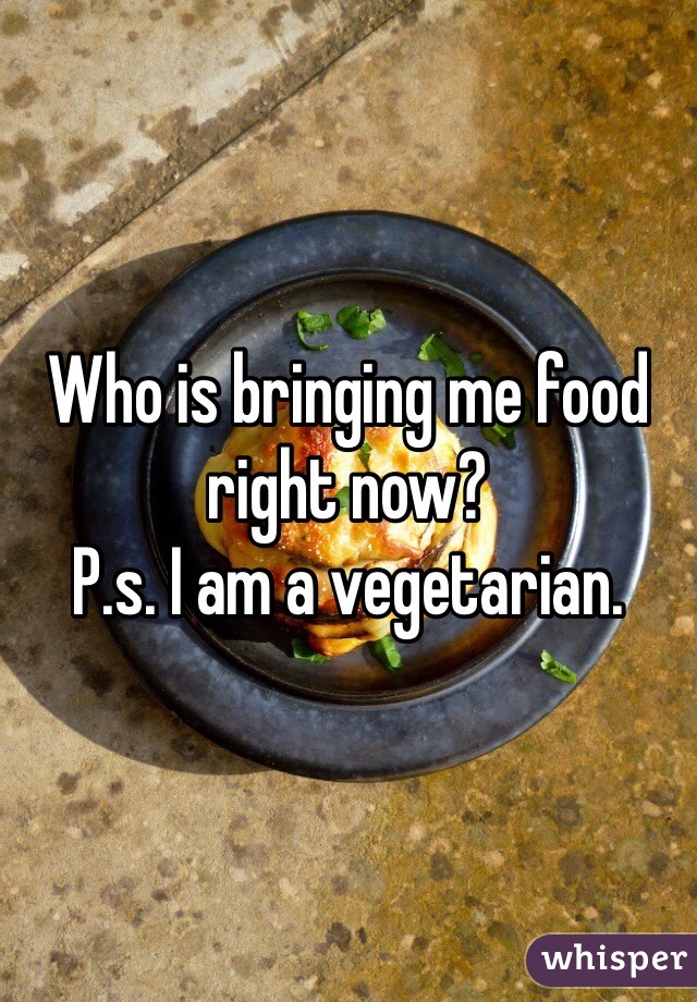 Who is bringing me food right now? 
P.s. I am a vegetarian. 