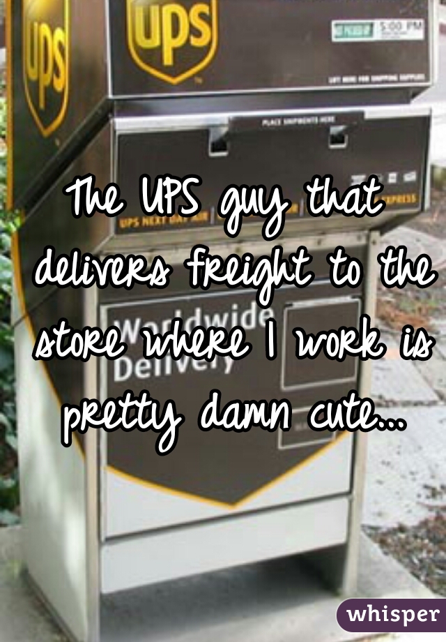 The UPS guy that delivers freight to the store where I work is pretty damn cute...