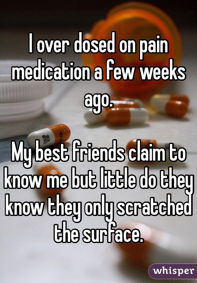 I over dosed on pain medication a few weeks ago. 

My best friends claim to know me but little do they know they only scratched the surface. 