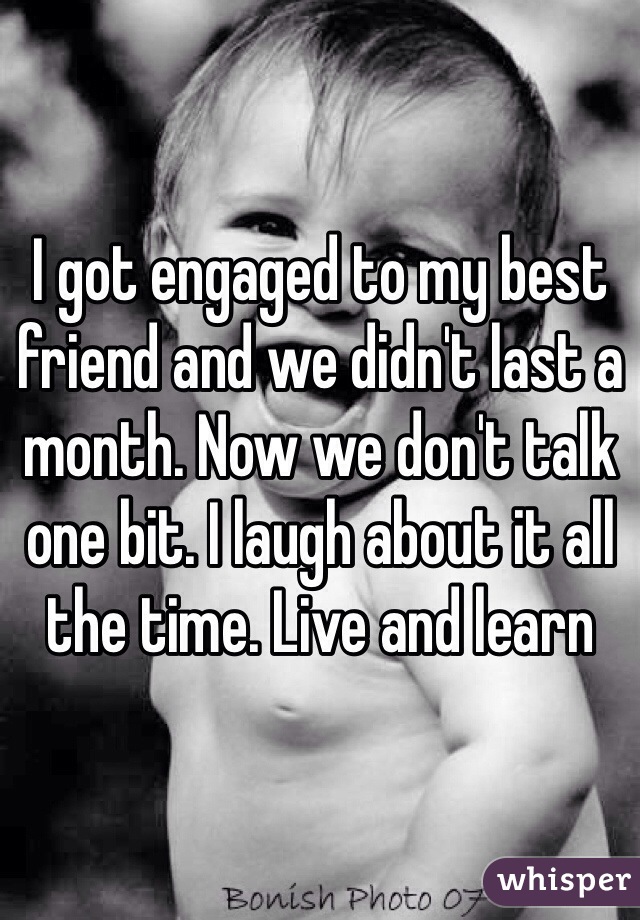 I got engaged to my best friend and we didn't last a month. Now we don't talk one bit. I laugh about it all the time. Live and learn 