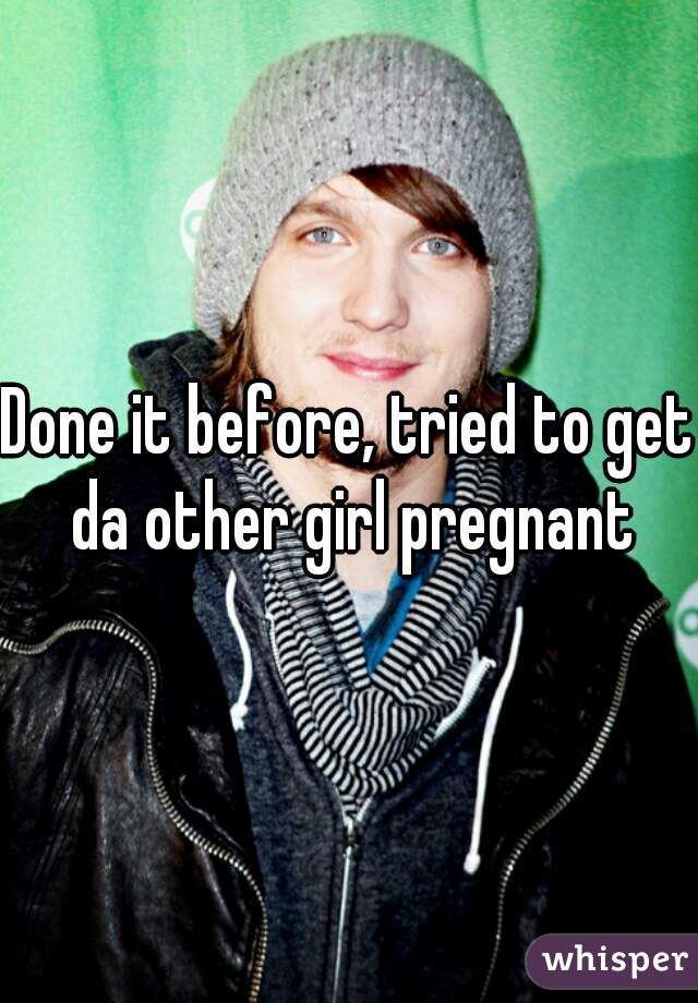 Done it before, tried to get da other girl pregnant