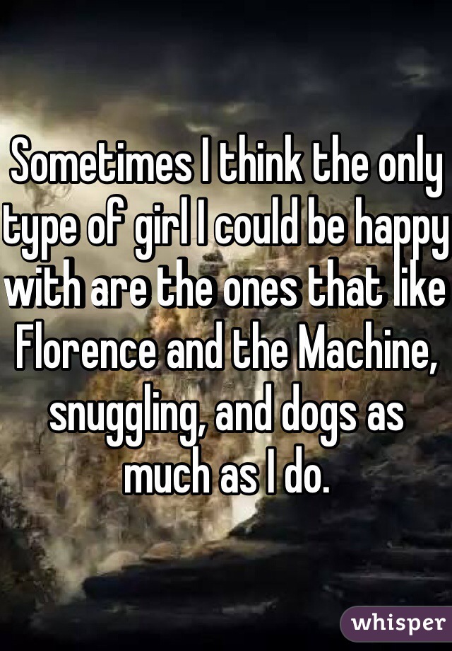Sometimes I think the only type of girl I could be happy with are the ones that like Florence and the Machine, snuggling, and dogs as much as I do.