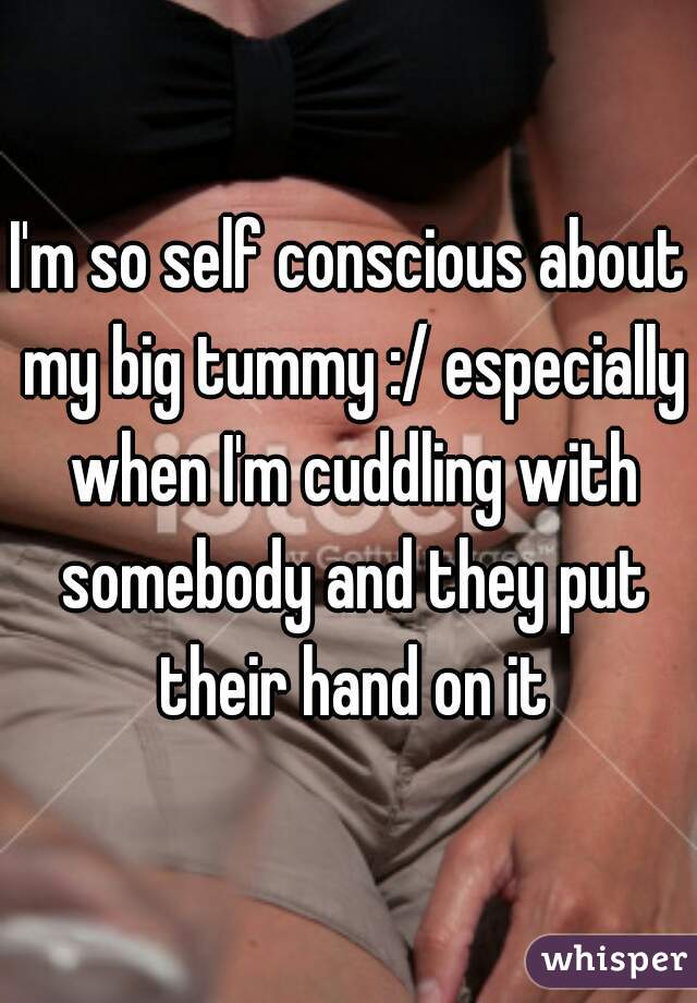 I'm so self conscious about my big tummy :/ especially when I'm cuddling with somebody and they put their hand on it