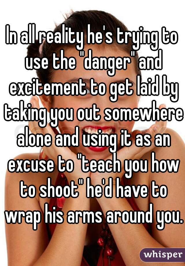 In all reality he's trying to use the "danger" and excitement to get laid by taking you out somewhere alone and using it as an excuse to "teach you how to shoot" he'd have to wrap his arms around you.
