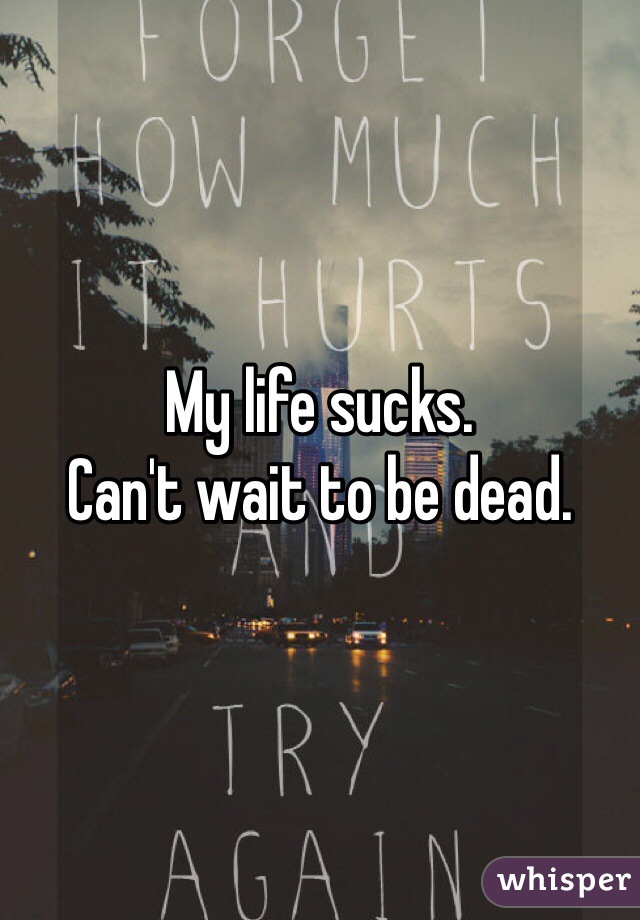 My life sucks. 
Can't wait to be dead. 