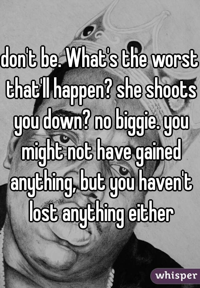 don't be. What's the worst that'll happen? she shoots you down? no biggie. you might not have gained anything, but you haven't lost anything either
